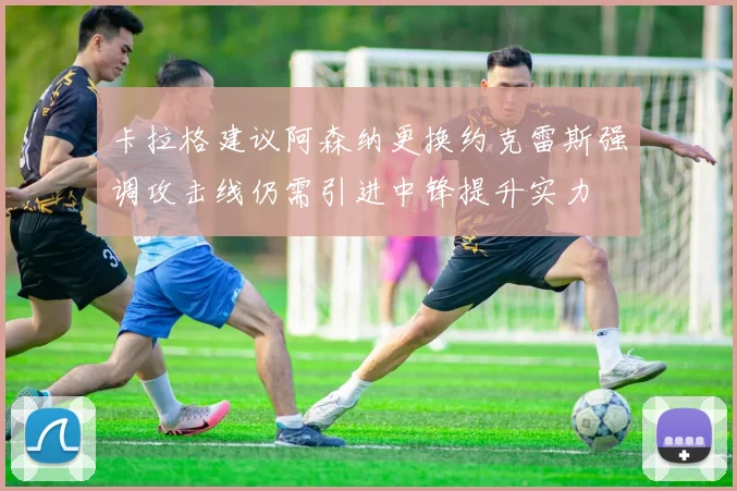 卡拉格建议阿森纳更换约克雷斯强调攻击线仍需引进中锋提升实力