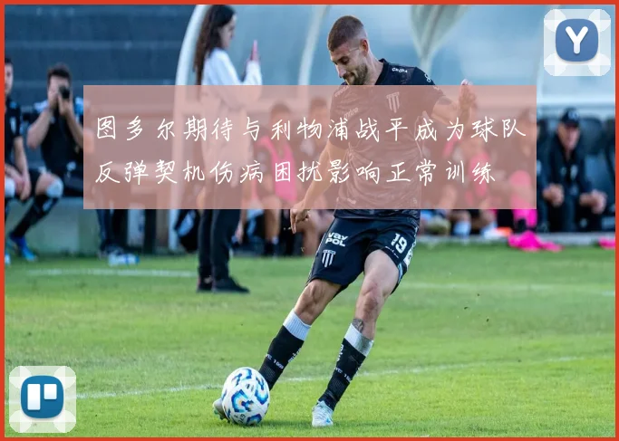 图多尔期待与利物浦战平成为球队反弹契机伤病困扰影响正常训练