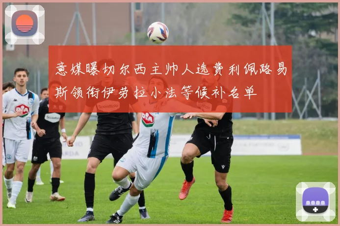 意媒曝切尔西主帅人选费利佩路易斯领衔伊劳拉小法等候补名单