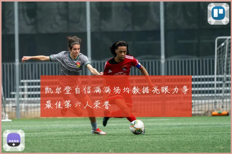 凯尔登自信满满场均数据亮眼力争最佳第六人荣誉