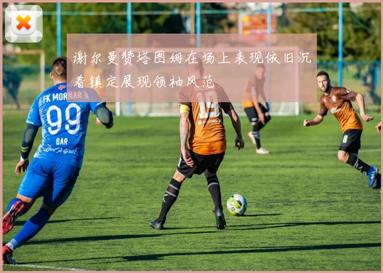 谢尔曼赞塔图姆在场上表现依旧沉着镇定展现领袖风范