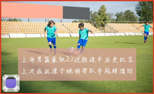 上海男篮豪取23连胜追平历史纪录上次成就源于姚明带队夺冠辉煌时刻