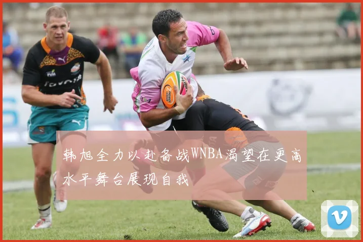 韩旭全力以赴备战WNBA渴望在更高水平舞台展现自我