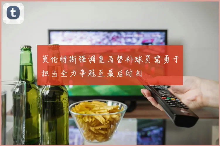 莫伦特斯强调皇马替补球员需勇于担当全力争冠至最后时刻