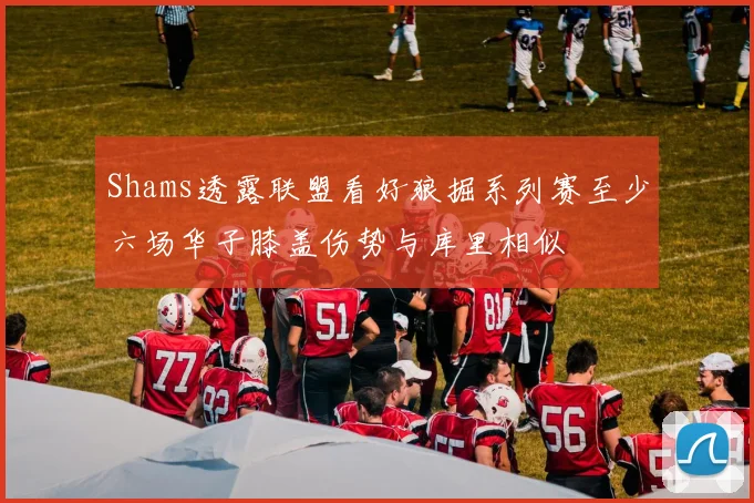 Shams透露联盟看好狼掘系列赛至少六场华子膝盖伤势与库里相似