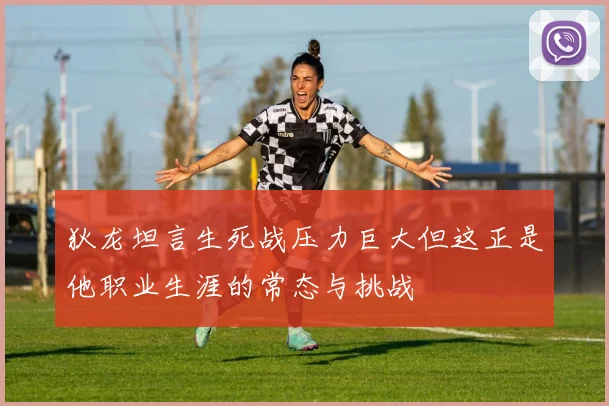 狄龙坦言生死战压力巨大但这正是他职业生涯的常态与挑战
