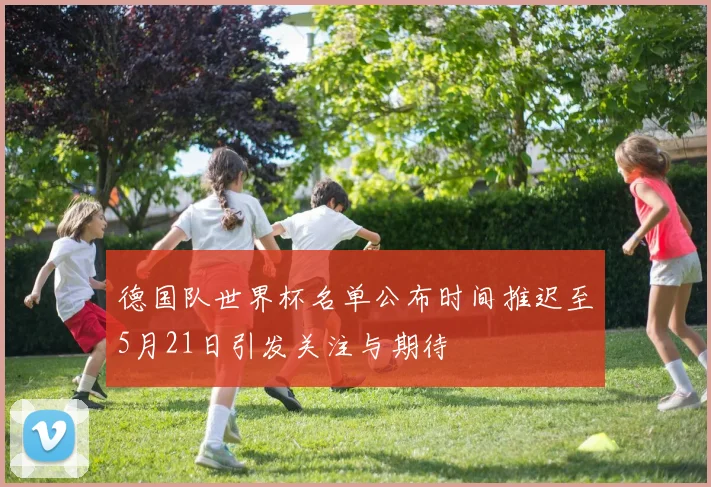 德国队世界杯名单公布时间推迟至5月21日引发关注与期待